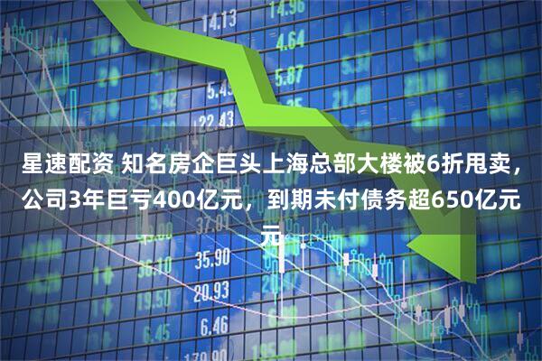 星速配资 知名房企巨头上海总部大楼被6折甩卖，公司3年巨亏400亿元，到期未付债务超650亿元