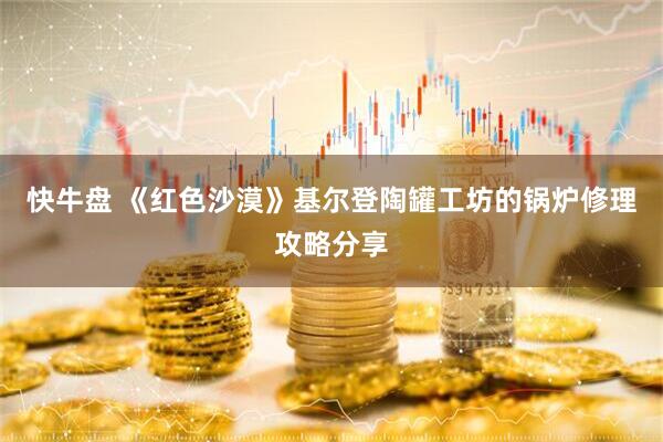 快牛盘 《红色沙漠》基尔登陶罐工坊的锅炉修理攻略分享