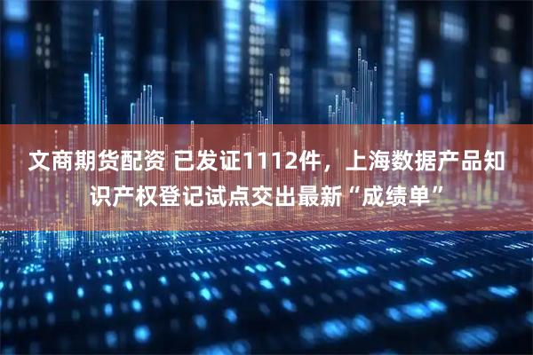 文商期货配资 已发证1112件，上海数据产品知识产权登记试点交出最新“成绩单”