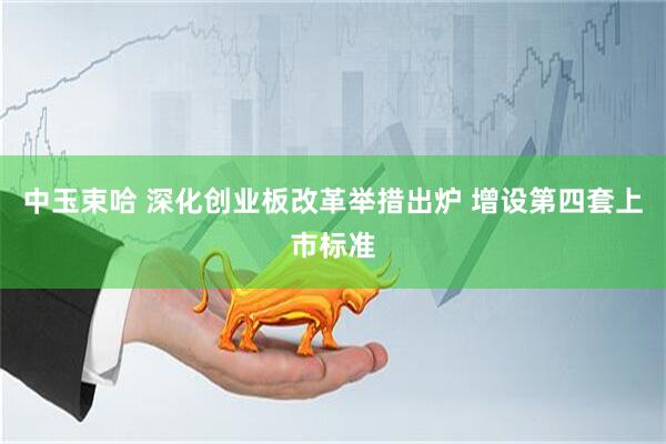 中玉束哈 深化创业板改革举措出炉 增设第四套上市标准