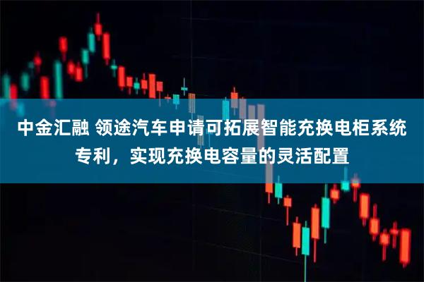 中金汇融 领途汽车申请可拓展智能充换电柜系统专利，实现充换电容量的灵活配置