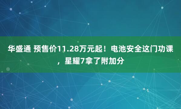 华盛通 预售价11.28万元起！电池安全这门功课，星耀7拿了附加分