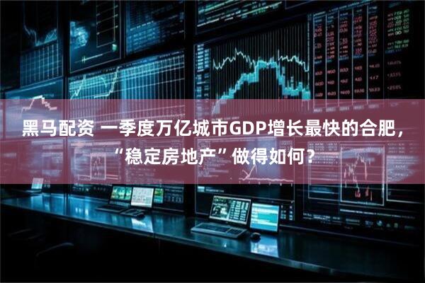 黑马配资 一季度万亿城市GDP增长最快的合肥，“稳定房地产”做得如何？