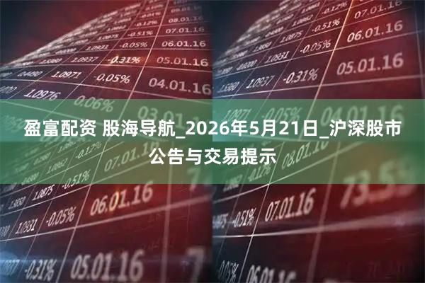 盈富配资 股海导航_2026年5月21日_沪深股市公告与交易提示