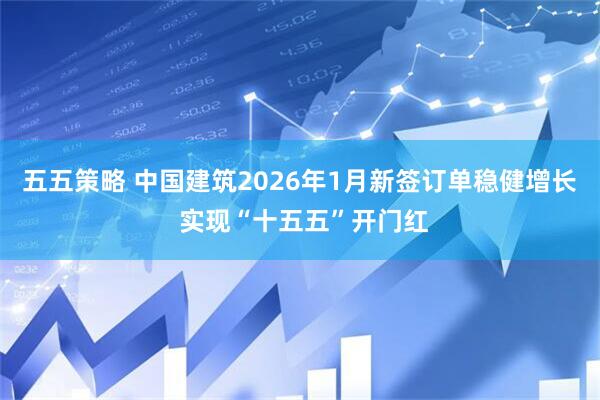 五五策略 中国建筑2026年1月新签订单稳健增长 实现“十五五”开门红