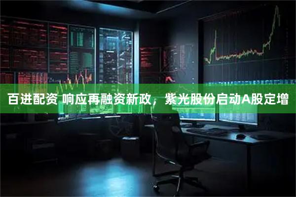 百进配资 响应再融资新政，紫光股份启动A股定增