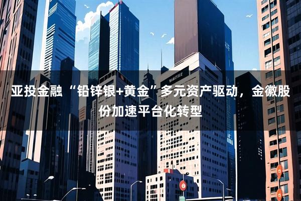 亚投金融 “铅锌银+黄金”多元资产驱动，金徽股份加速平台化转型