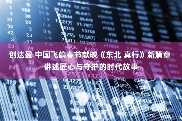 创达盈 中国飞鹤春节献映《东北 真行》新篇章 讲述匠心与守护的时代故事