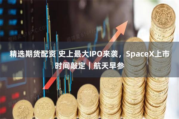精选期货配资 史上最大IPO来袭，SpaceX上市时间敲定｜航天早参