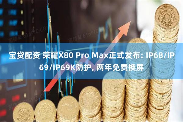 宝贷配资 荣耀X80 Pro Max正式发布: IP68/IP69/IP69K防护, 两年免费换屏