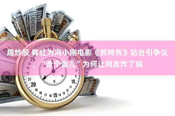 趣炒股 韩红为冯小刚电影《抓特务》站台引争议，“走个面儿”为何让网友炸了锅